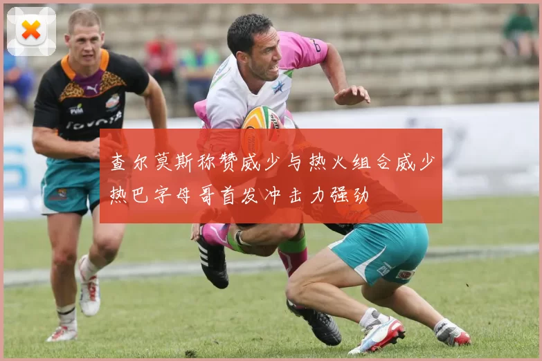 查尔莫斯称赞威少与热火组合威少热巴字母哥首发冲击力强劲