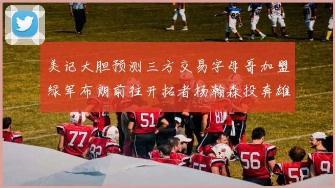 美记大胆预测三方交易字母哥加盟绿军布朗前往开拓者杨瀚森投奔雄鹿