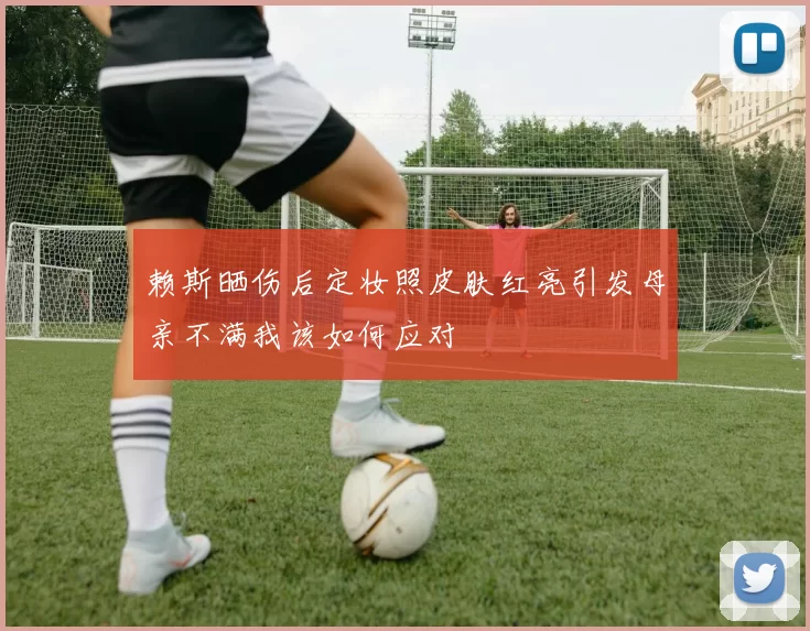 赖斯晒伤后定妆照皮肤红亮引发母亲不满我该如何应对